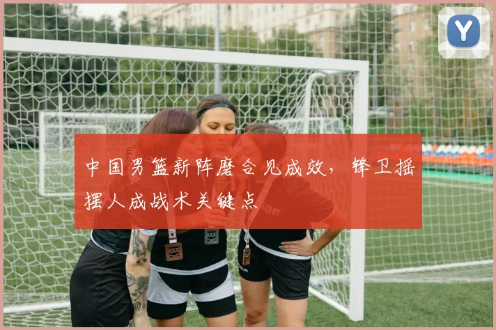 中国男篮新阵磨合见成效,锋卫摇摆人成战术关键点