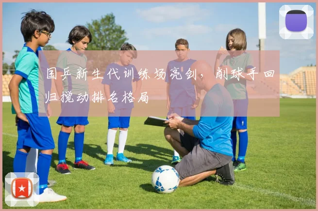 国乒新生代训练场亮剑，削球手回归搅动排名格局 - 虎扑体育