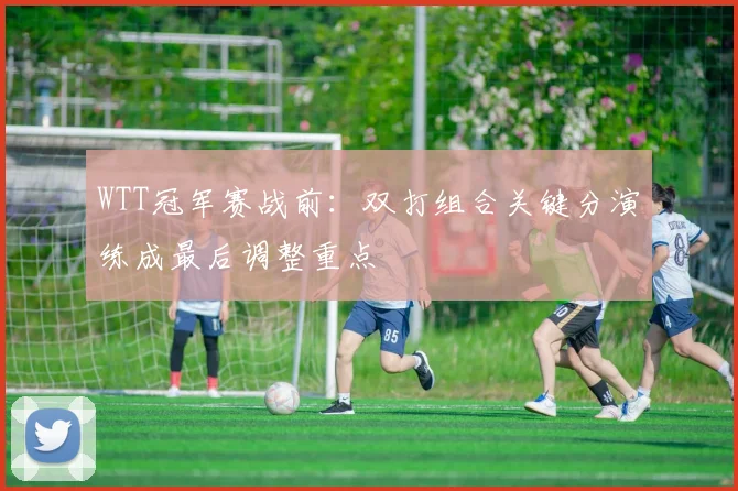 WTT冠军赛战前：双打组合关键分演练成最后调整重点