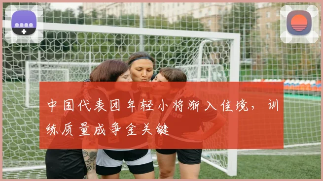 中国代表团年轻小将渐入佳境,训练质量成争金关键