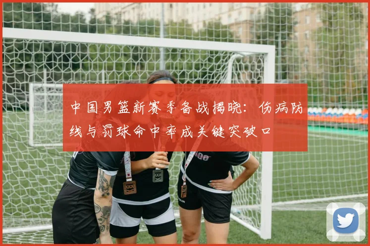 中国男篮新赛季备战揭晓:伤病防线与罚球命中率成关键突破口