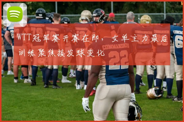 WTT冠军赛开赛在即,女单主力最后训练聚焦接发球变化