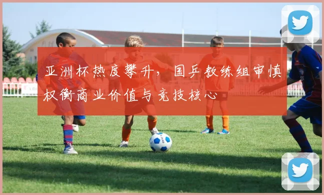 亚洲杯热度攀升，国乒教练组审慎权衡商业价值与竞技核心