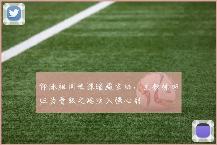 仰泳组训练课暗藏玄机，主教练回归为晋级之路注入强心剂