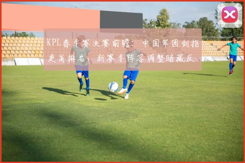 KPL春季赛决赛前瞻：中国军团剑指更高排名，新赛季阵容调整暗藏反弹信号