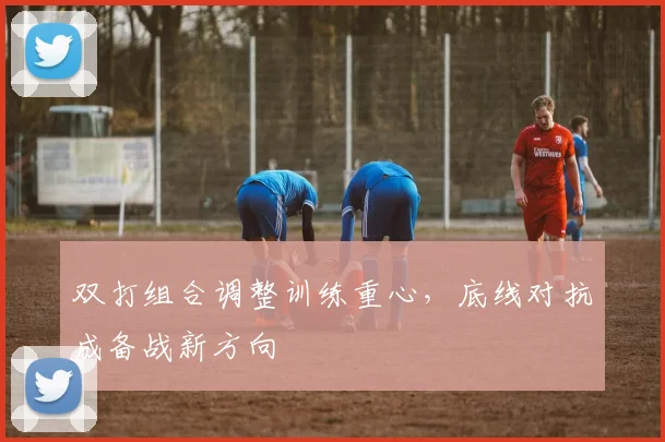 双打组合调整训练重心，底线对抗成备战新方向 - 虎扑体育
