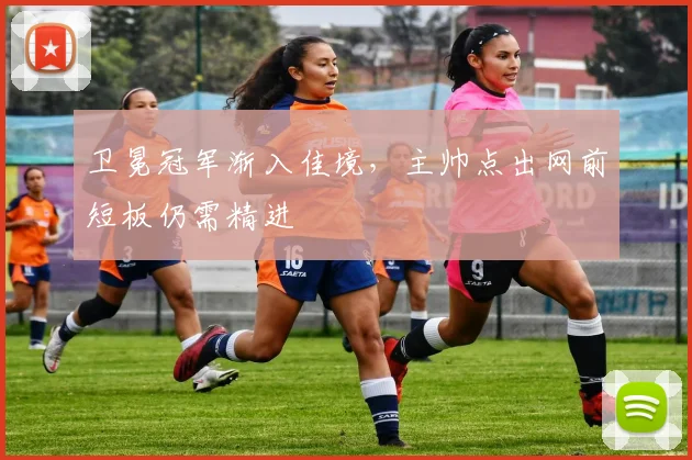 卫冕冠军渐入佳境,主帅点出网前短板仍需精进