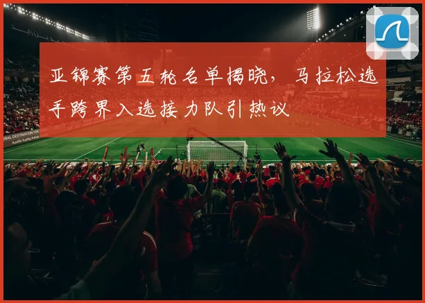 亚锦赛第五轮名单揭晓，马拉松选手跨界入选接力队引热议