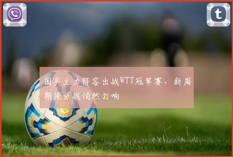 国乒主力阵容出战WTT冠军赛，新周期抢分战悄然打响 - 虎扑体育