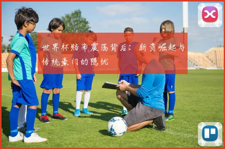 世界杯赔率震荡背后:新贵崛起与传统豪门的隐忧