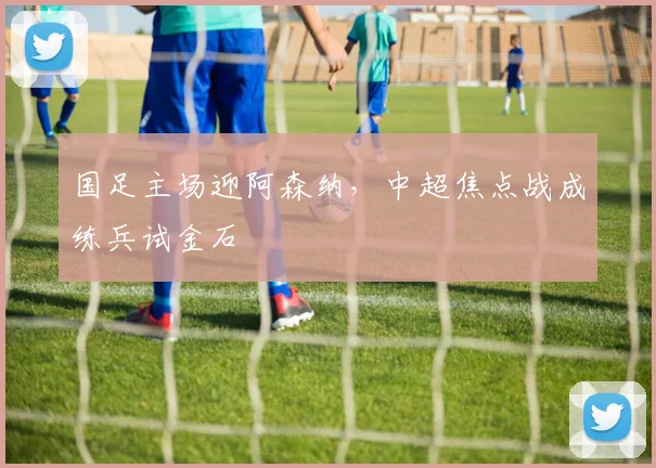 国足主场迎阿森纳,中超焦点战成练兵试金石