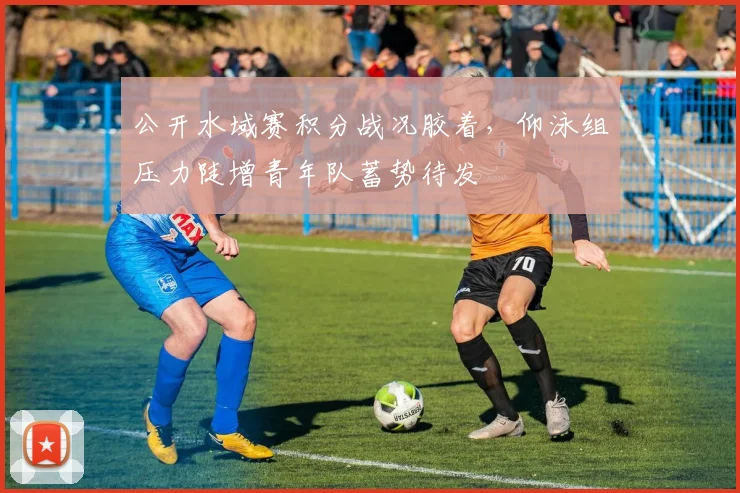 公开水域赛积分战况胶着，仰泳组压力陡增青年队蓄势待发 - 虎扑体育