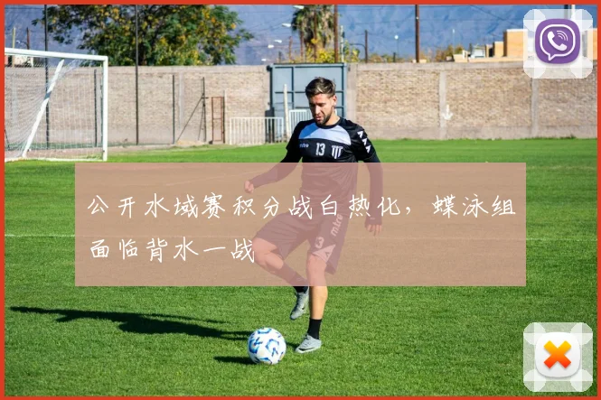 公开水域赛积分战白热化，蝶泳组面临背水一战 - 虎扑体育