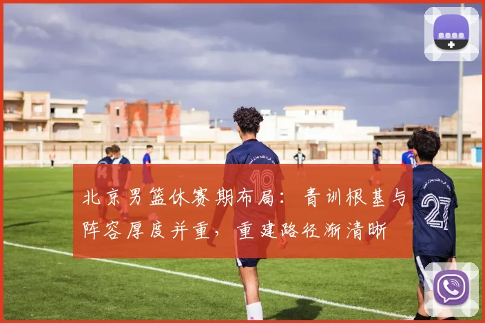 北京男篮休赛期布局：青训根基与阵容厚度并重，重建路径渐清晰 - 虎扑体育