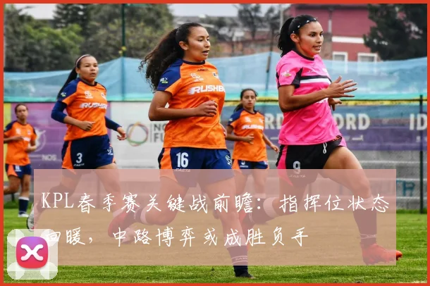 KPL春季赛关键战前瞻：指挥位状态回暖，中路博弈或成胜负手