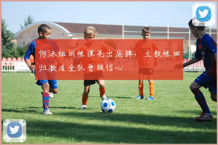 仰泳组训练课亮出底牌，主教练回归激活全队晋级信心