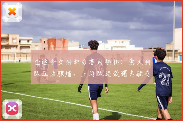 全运会女排积分赛白热化：意大利队压力骤增，上海队逆袭曙光犹存 - 虎扑体育