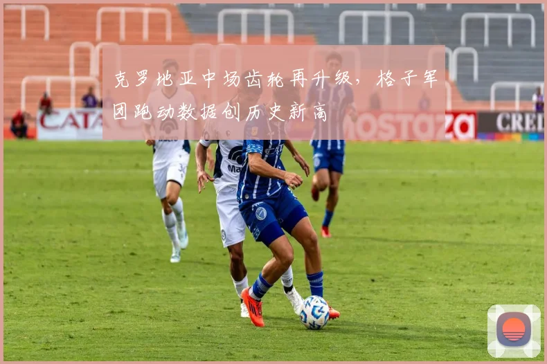 克罗地亚中场齿轮再升级,格子军团跑动数据创历史新高