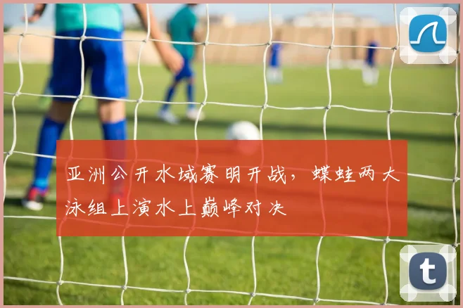 亚洲公开水域赛明开战，蝶蛙两大泳组上演水上巅峰对决
