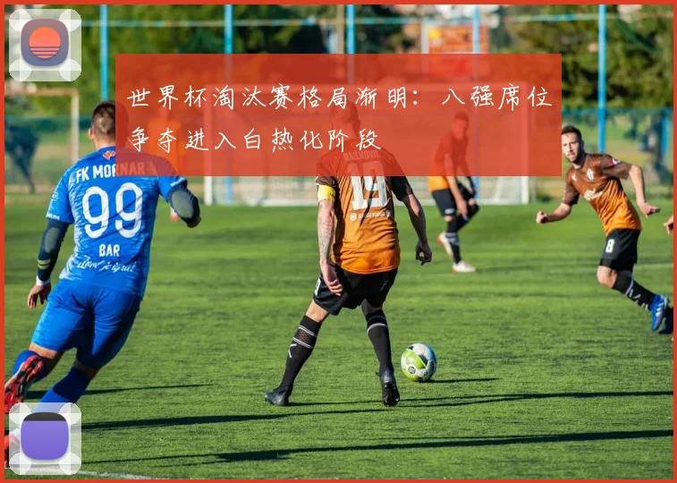 世界杯淘汰赛格局渐明：八强席位争夺进入白热化阶段
