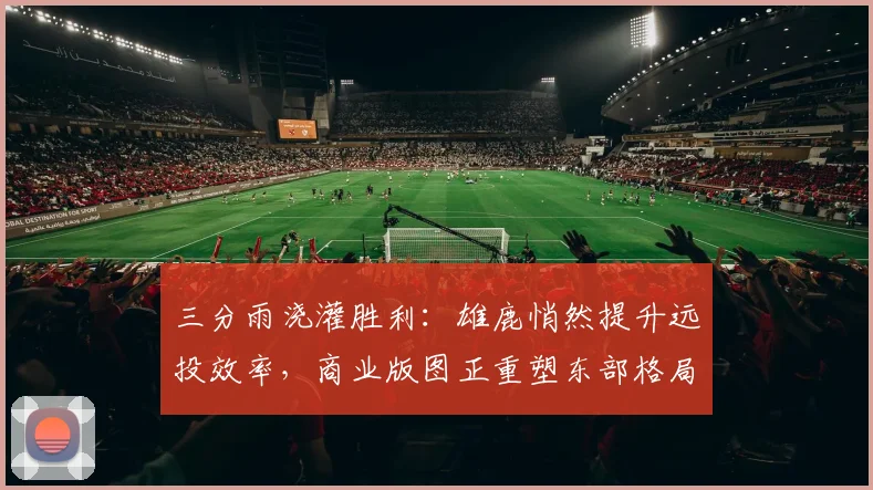 三分雨浇灌胜利：雄鹿悄然提升远投效率，商业版图正重塑东部格局