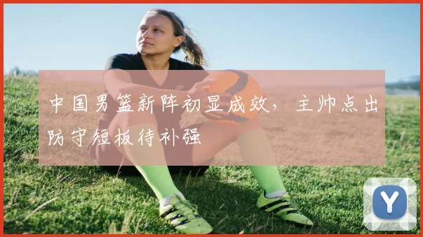 中国男篮新阵初显成效，主帅点出防守短板待补强