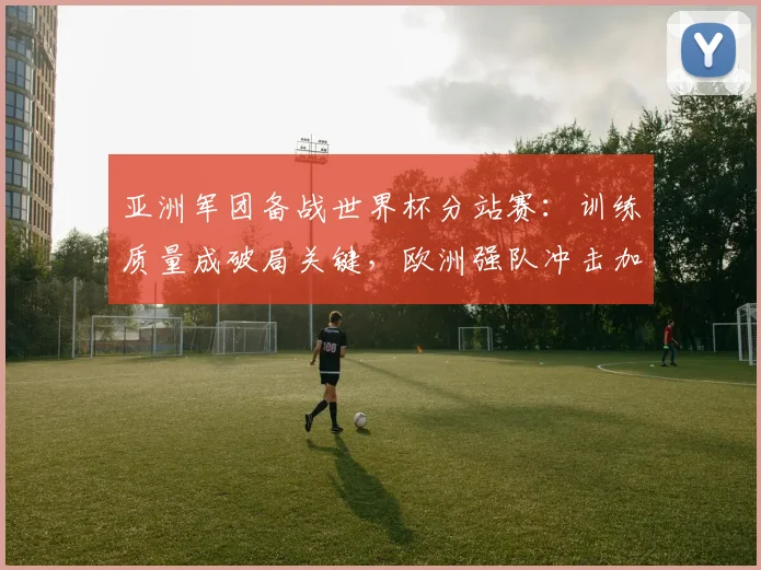 亚洲军团备战世界杯分站赛：训练质量成破局关键，欧洲强队冲击加剧