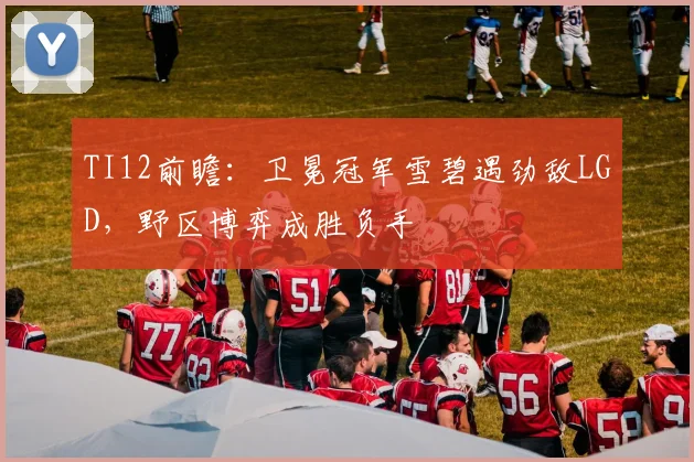 TI12前瞻：卫冕冠军雪碧遇劲敌LGD，野区博弈成胜负手