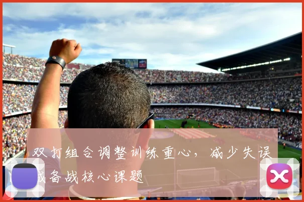 双打组合调整训练重心,减少失误成备战核心课题