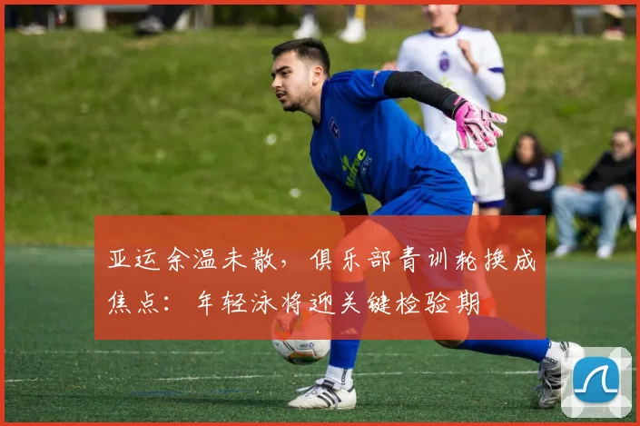 亚运余温未散,俱乐部青训轮换成焦点:年轻泳将迎关键检验期