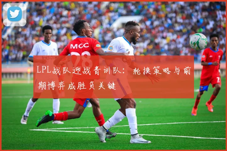 LPL战队迎战青训队：轮换策略与前期博弈成胜负关键