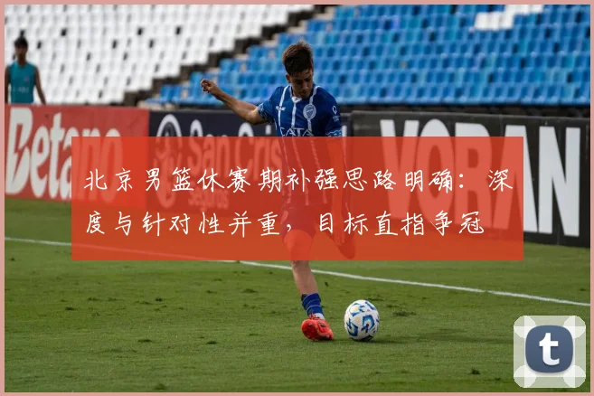 北京男篮休赛期补强思路明确：深度与针对性并重，目标直指争冠 - 虎扑体育