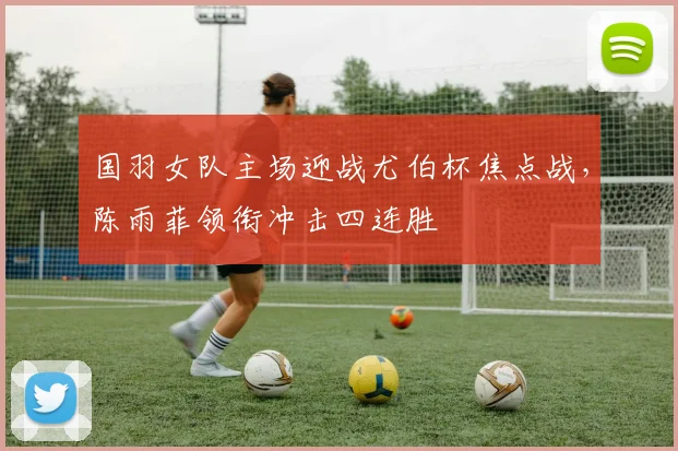 国羽女队主场迎战尤伯杯焦点战，陈雨菲领衔冲击四连胜