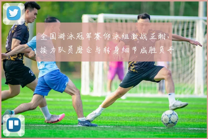 全国游泳冠军赛仰泳组激战正酣,接力队员磨合与转身细节成胜负手