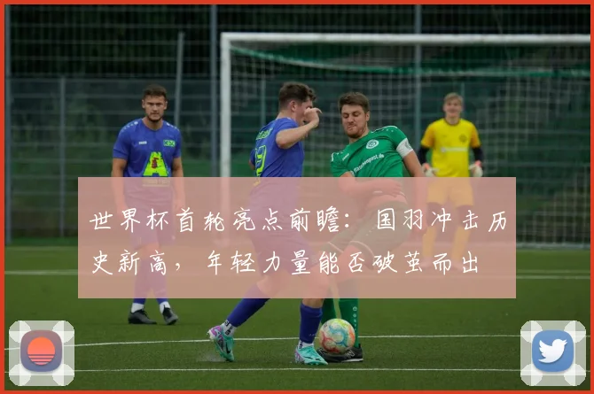 世界杯首轮亮点前瞻：国羽冲击历史新高，年轻力量能否破茧而出