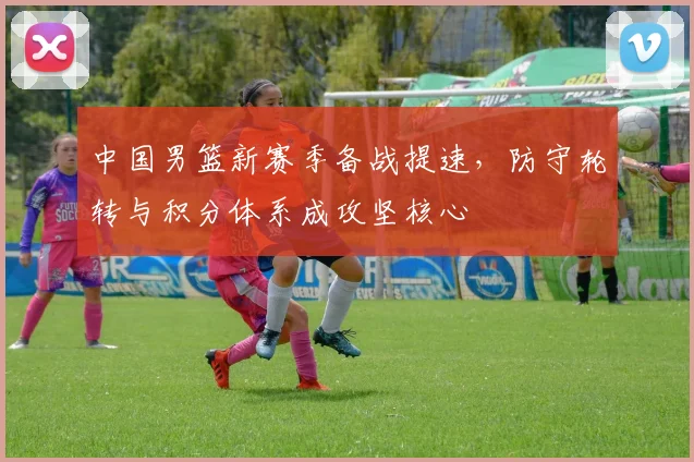中国男篮新赛季备战提速,防守轮转与积分体系成攻坚核心
