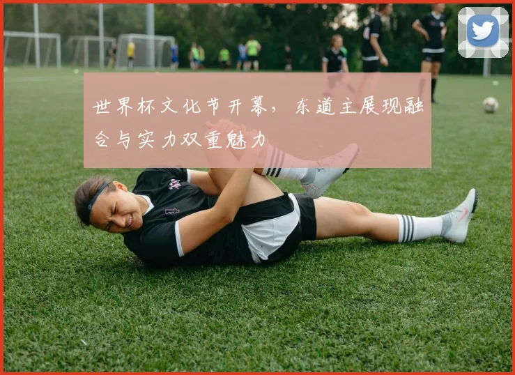 世界杯文化节开幕，东道主展现融合与实力双重魅力