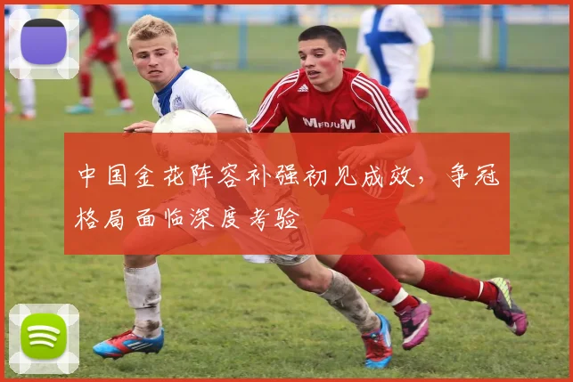 中国金花阵容补强初见成效,争冠格局面临深度考验