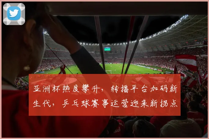 亚洲杯热度攀升，转播平台加码新生代，乒乓球赛事运营迎来新拐点