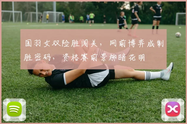国羽女双险胜闯关，网前博弈成制胜密码，资格赛前景柳暗花明