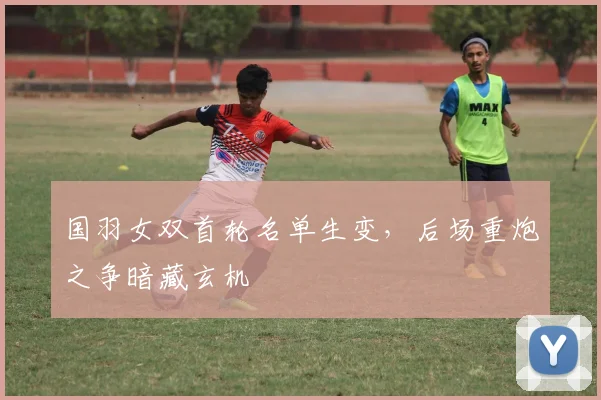 国羽女双首轮名单生变，后场重炮之争暗藏玄机 - 虎扑体育