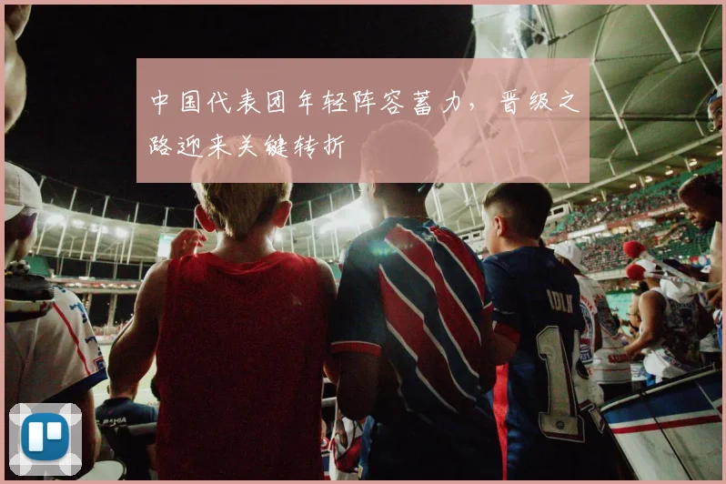 中国代表团年轻阵容蓄力,晋级之路迎来关键转折