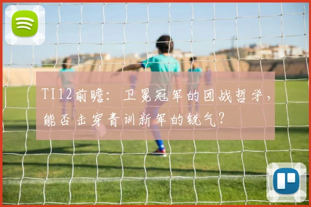 TI12前瞻:卫冕冠军的团战哲学,能否击穿青训新军的锐气?