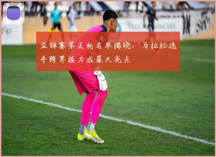 亚锦赛第五轮名单揭晓，马拉松选手跨界接力成最大亮点