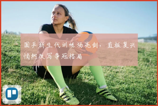 国乒新生代训练场亮剑，直板复兴悄然改写争冠格局 - 虎扑体育