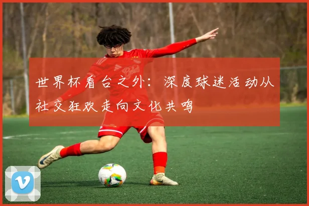世界杯看台之外：深度球迷活动从社交狂欢走向文化共鸣