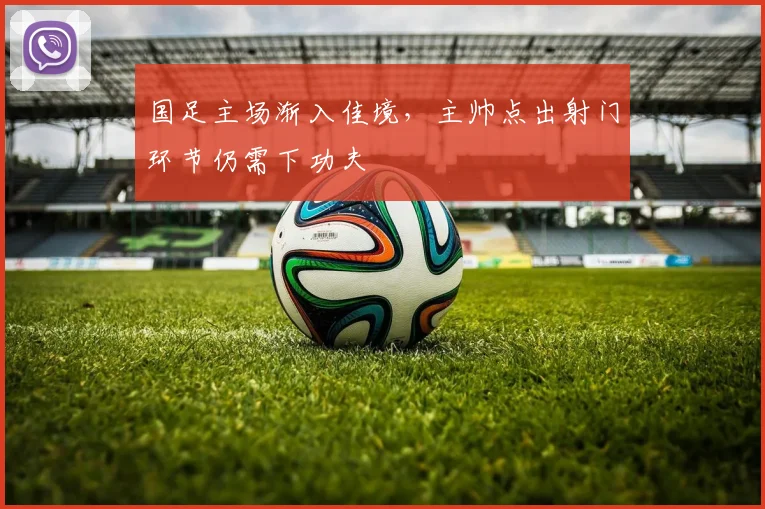 国足主场渐入佳境，主帅点出射门环节仍需下功夫 - 虎扑体育