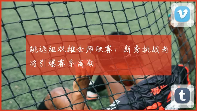 跳远组双雄会师联赛,新秀挑战老将引爆赛季高潮