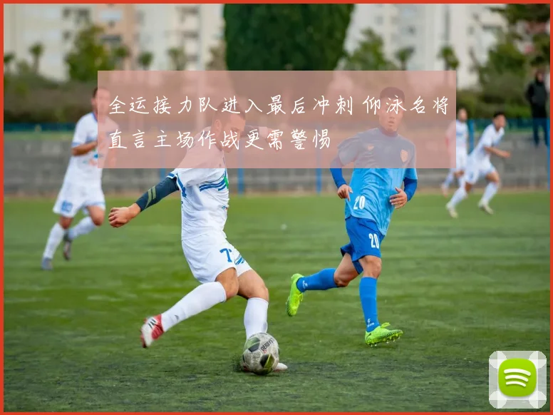 全运接力队进入最后冲刺 仰泳名将直言主场作战更需警惕 - 虎扑体育