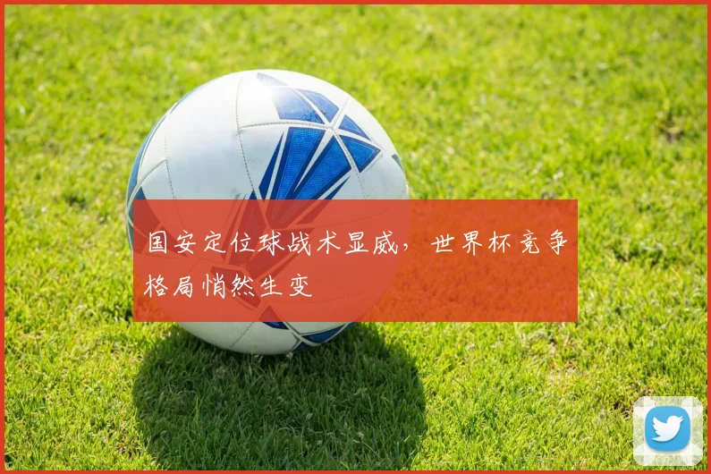国安定位球战术显威,世界杯竞争格局悄然生变